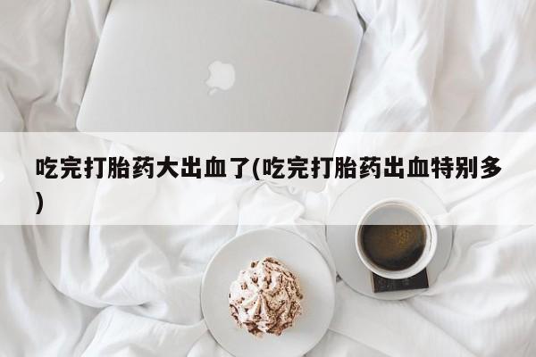 私人卖打胎药的联系方式微信吃完打胎药大出血了(吃完打胎药出血特别多)