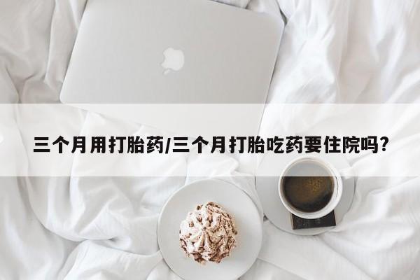 私人卖打胎药的联系方式微信三个月用打胎药/三个月打胎吃药要住院吗?