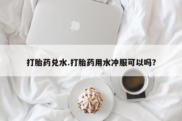 私人卖打胎药的联系方式微信打胎药兑水.打胎药用水冲服可以吗？
