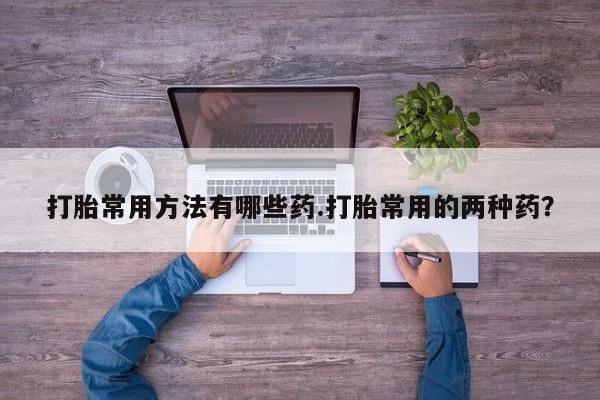 私人卖打胎药的联系方式微信打胎常用方法有哪些药.打胎常用的两种药？