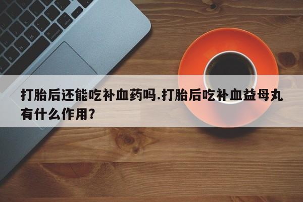 私人卖打胎药的联系方式微信打胎后还能吃补血药吗.打胎后吃补血益母丸有什么作用？