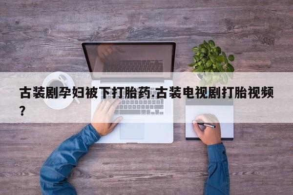 私人卖打胎药的联系方式微信古装剧孕妇被下打胎药.古装电视剧打胎视频？