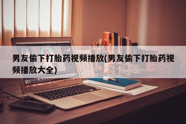 私人卖打胎药的联系方式微信男友偷下打胎药视频播放(男友偷下打胎药视频播放大全)