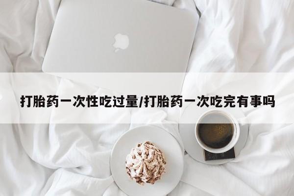 私人卖打胎药的联系方式微信打胎药一次性吃过量/打胎药一次吃完有事吗