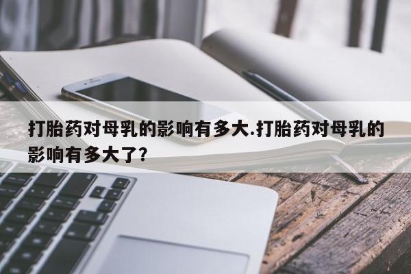 私人卖打胎药的联系方式微信打胎药对母乳的影响有多大.打胎药对母乳的影响有多大了？
