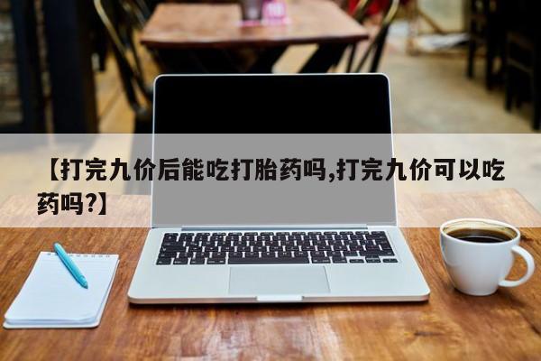 私人卖打胎药的联系方式微信【打完九价后能吃打胎药吗,打完九价可以吃药吗?】