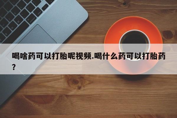 私人卖打胎药的联系方式微信喝啥药可以打胎呢视频.喝什么药可以打胎药？