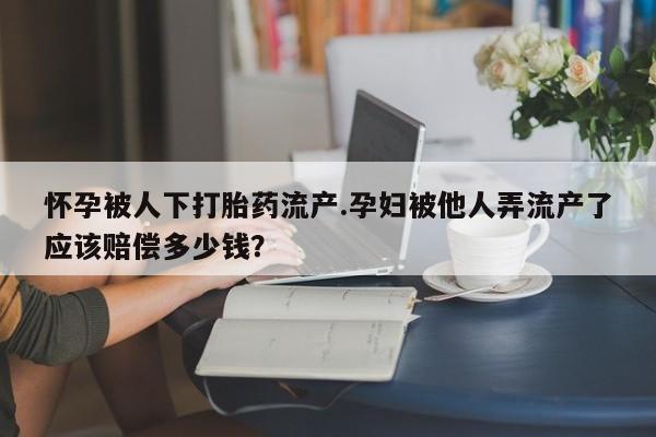 私人卖打胎药的联系方式微信怀孕被人下打胎药流产.孕妇被他人弄流产了应该赔偿多少钱？