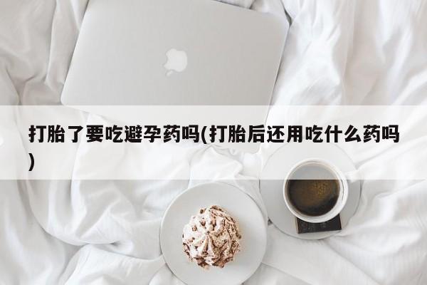 私人卖打胎药的联系方式微信打胎了要吃避孕药吗(打胎后还用吃什么药吗)