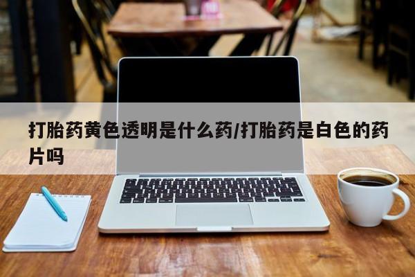 私人卖打胎药的联系方式微信打胎药黄色透明是什么药/打胎药是白色的药片吗