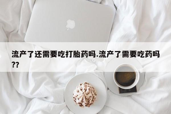 私人卖打胎药的联系方式微信流产了还需要吃打胎药吗.流产了需要吃药吗?？