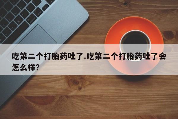私人卖打胎药的联系方式微信吃第二个打胎药吐了.吃第二个打胎药吐了会怎么样？