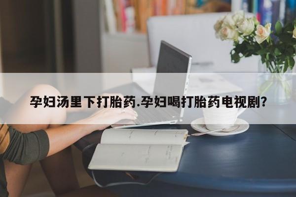 私人卖打胎药的联系方式微信孕妇汤里下打胎药.孕妇喝打胎药电视剧？