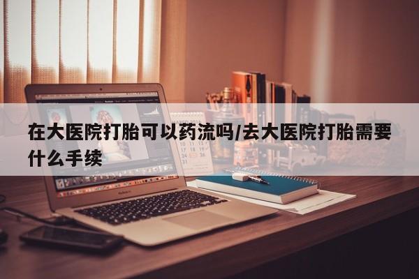 私人卖打胎药的联系方式微信在大医院打胎可以药流吗/去大医院打胎需要什么手续