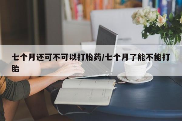 私人卖打胎药的联系方式微信七个月还可不可以打胎药/七个月了能不能打胎