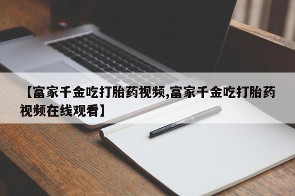 私人卖打胎药的联系方式微信【富家千金吃打胎药视频,富家千金吃打胎药视频在线观看】