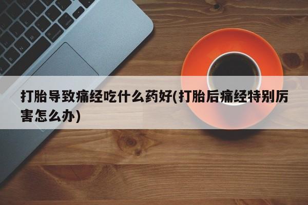 私人卖打胎药的联系方式微信打胎导致痛经吃什么药好(打胎后痛经特别厉害怎么办)