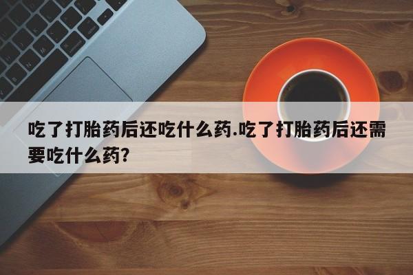 私人卖打胎药的联系方式微信吃了打胎药后还吃什么药.吃了打胎药后还需要吃什么药？