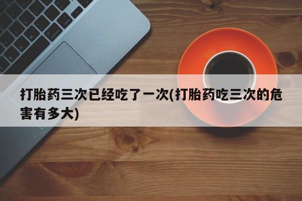 私人卖打胎药的联系方式微信打胎药三次已经吃了一次(打胎药吃三次的危害有多大)