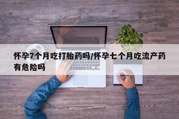 私人卖打胎药的联系方式微信怀孕7个月吃打胎药吗/怀孕七个月吃流产药有危险吗