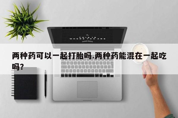 私人卖打胎药的联系方式微信两种药可以一起打胎吗.两种药能混在一起吃吗？