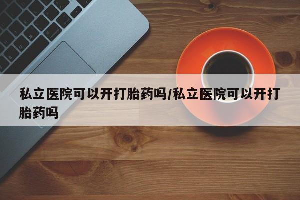 私人卖打胎药的联系方式微信私立医院可以开打胎药吗/私立医院可以开打胎药吗