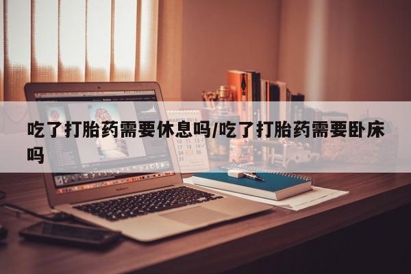私人卖打胎药的联系方式微信吃了打胎药需要休息吗/吃了打胎药需要卧床吗