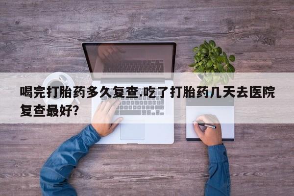 私人卖打胎药的联系方式微信喝完打胎药多久复查.吃了打胎药几天去医院复查最好？