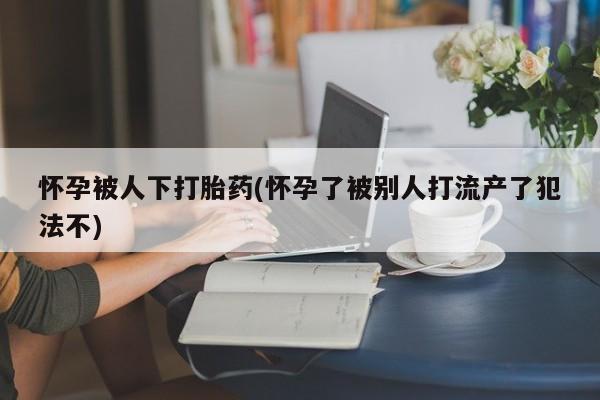 私人卖打胎药的联系方式微信怀孕被人下打胎药(怀孕了被别人打流产了犯法不)