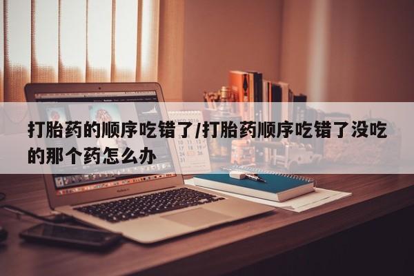 私人卖打胎药的联系方式微信打胎药的顺序吃错了/打胎药顺序吃错了没吃的那个药怎么办