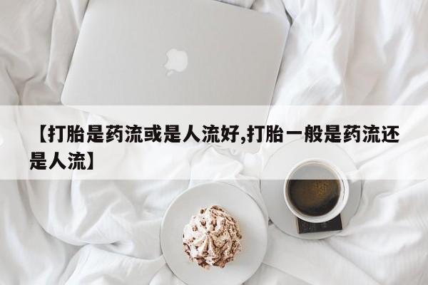 私人卖打胎药的联系方式微信【打胎是药流或是人流好,打胎一般是药流还是人流】