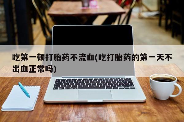 私人卖打胎药的联系方式微信吃第一顿打胎药不流血(吃打胎药的第一天不出血正常吗)