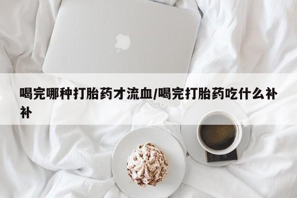 私人卖打胎药的联系方式微信喝完哪种打胎药才流血/喝完打胎药吃什么补补