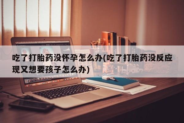 私人卖打胎药的联系方式微信吃了打胎药没怀孕怎么办(吃了打胎药没反应现又想要孩子怎么办)