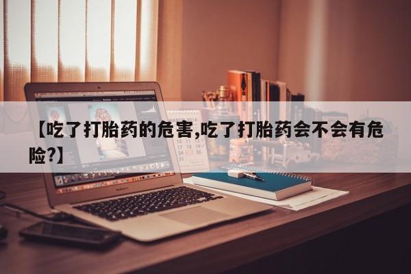 私人卖打胎药的联系方式微信【吃了打胎药的危害,吃了打胎药会不会有危险?】