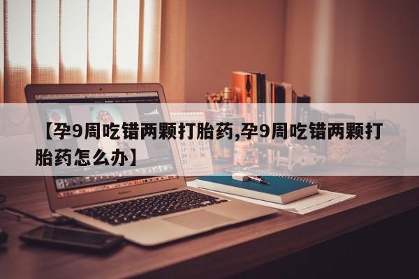 私人卖打胎药的联系方式微信【孕9周吃错两颗打胎药,孕9周吃错两颗打胎药怎么办】