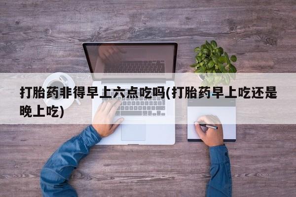私人卖打胎药的联系方式微信打胎药非得早上六点吃吗(打胎药早上吃还是晚上吃)