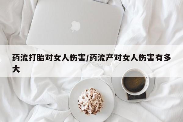 私人卖打胎药的联系方式微信药流打胎对女人伤害/药流产对女人伤害有多大