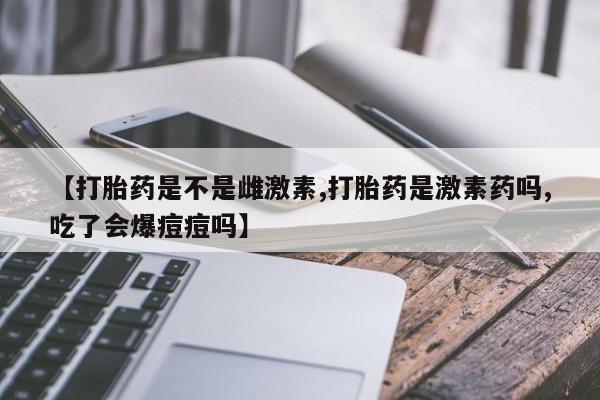 私人卖打胎药的联系方式微信【打胎药是不是雌激素,打胎药是激素药吗,吃了会爆痘痘吗】