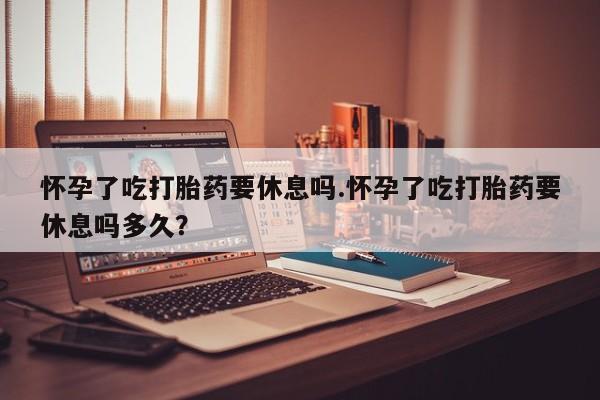 私人卖打胎药的联系方式微信怀孕了吃打胎药要休息吗.怀孕了吃打胎药要休息吗多久？