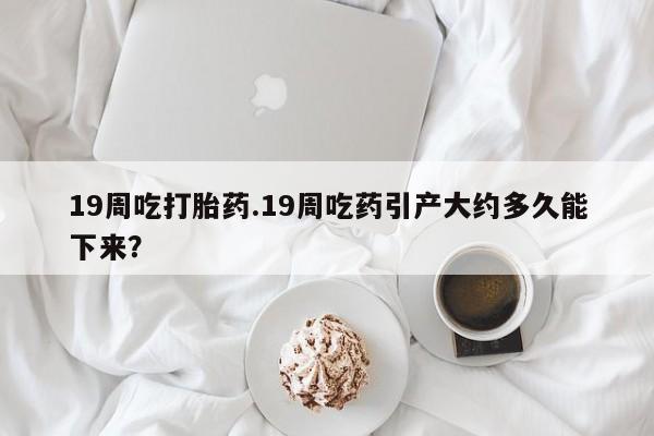 私人卖打胎药的联系方式微信19周吃打胎药.19周吃药引产大约多久能下来？