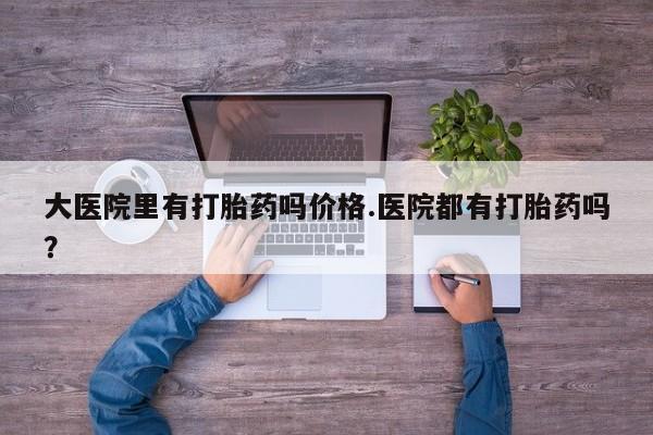 私人卖打胎药的联系方式微信大医院里有打胎药吗价格.医院都有打胎药吗？