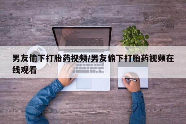 私人卖打胎药的联系方式微信男友偷下打胎药视频/男友偷下打胎药视频在线观看
