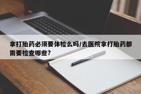 私人卖打胎药的联系方式微信拿打胎药必须要体检么吗/去医院拿打胎药都需要检查哪些?