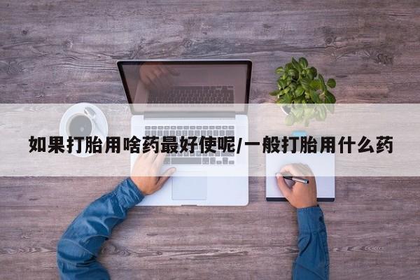 私人卖打胎药的联系方式微信如果打胎用啥药最好使呢/一般打胎用什么药