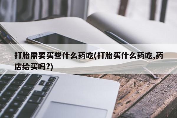 私人卖打胎药的联系方式微信打胎需要买些什么药吃(打胎买什么药吃,药店给买吗?)