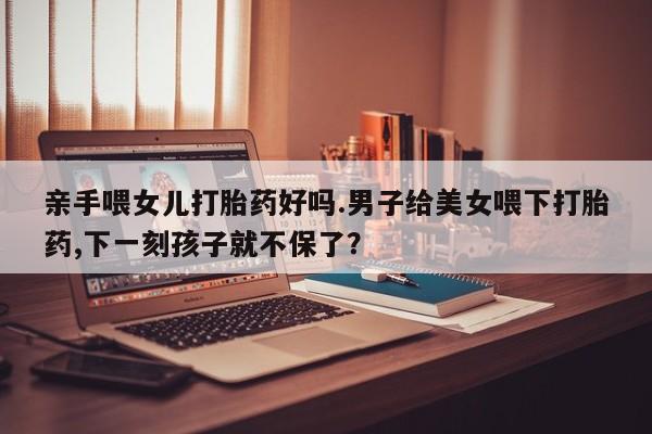 私人卖打胎药的联系方式微信亲手喂女儿打胎药好吗.男子给美女喂下打胎药,下一刻孩子就不保了？