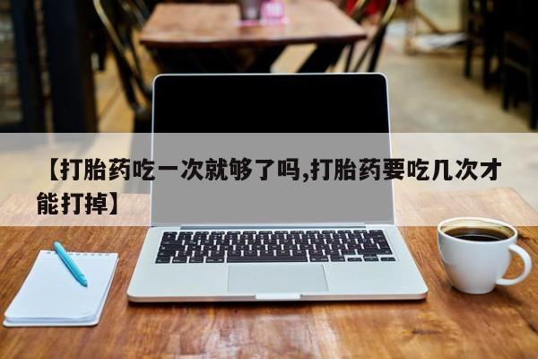 私人卖打胎药的联系方式微信【打胎药吃一次就够了吗,打胎药要吃几次才能打掉】