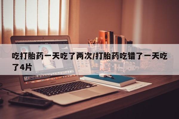 私人卖打胎药的联系方式微信吃打胎药一天吃了两次/打胎药吃错了一天吃了4片