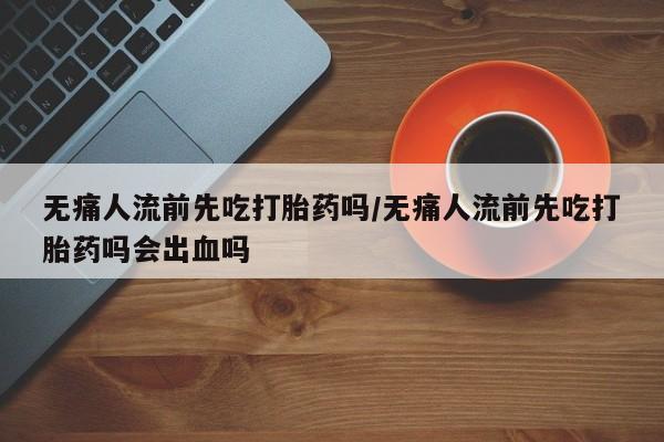 私人卖打胎药的联系方式微信无痛人流前先吃打胎药吗/无痛人流前先吃打胎药吗会出血吗